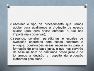 O escolher o tipo de procedimento que iremos 
adotar para avaliarmos a produção de nossos 
alunos (qual será nosso enfoque, o que nos 
importa mais observar); 
O segundo, construir paradigmas e escalas de 
avaliação coerentes com nosso construto e 
enfoque, construções essas necessárias para a 
formação de uma base justa, e que nos servirão 
de base na hora de emitirmos nosso juízo e de 
tomarmos a decisão a respeito da produção 
elaborada pelo aluno. 
 