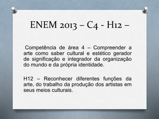 ENEM 2013 – C4 - H12 – 
Competência de área 4 – Compreender a 
arte como saber cultural e estético gerador 
de significação e integrador da organização 
do mundo e da própria identidade. 
H12 – Reconhecer diferentes funções da 
arte, do trabalho da produção dos artistas em 
seus meios culturais. 
 