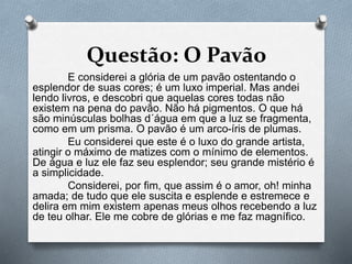 Questão: O Pavão 
E considerei a glória de um pavão ostentando o 
esplendor de suas cores; é um luxo imperial. Mas andei 
lendo livros, e descobri que aquelas cores todas não 
existem na pena do pavão. Não há pigmentos. O que há 
são minúsculas bolhas d´água em que a luz se fragmenta, 
como em um prisma. O pavão é um arco-íris de plumas. 
Eu considerei que este é o luxo do grande artista, 
atingir o máximo de matizes com o mínimo de elementos. 
De água e luz ele faz seu esplendor; seu grande mistério é 
a simplicidade. 
Considerei, por fim, que assim é o amor, oh! minha 
amada; de tudo que ele suscita e esplende e estremece e 
delira em mim existem apenas meus olhos recebendo a luz 
de teu olhar. Ele me cobre de glórias e me faz magnífico. 
 