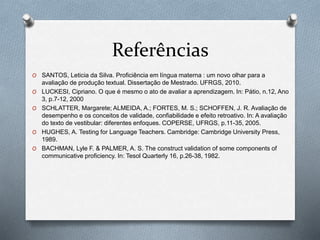 Referências 
O SANTOS, Leticia da Silva. Proficiência em língua materna : um novo olhar para a 
avaliação de produção textual. Dissertação de Mestrado. UFRGS, 2010. 
O LUCKESI, Cipriano. O que é mesmo o ato de avaliar a aprendizagem. In: Pátio, n.12, Ano 
3, p.7-12, 2000 
O SCHLATTER, Margarete; ALMEIDA, A.; FORTES, M. S.; SCHOFFEN, J. R. Avaliação de 
desempenho e os conceitos de validade, confiabilidade e efeito retroativo. In: A avaliação 
do texto de vestibular: diferentes enfoques. COPERSE, UFRGS, p.11-35, 2005. 
O HUGHES, A. Testing for Language Teachers. Cambridge: Cambridge University Press, 
1989. 
O BACHMAN, Lyle F. & PALMER, A. S. The construct validation of some components of 
communicative proficiency. In: Tesol Quarterly 16, p.26-38, 1982. 

