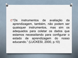 O“Os instrumentos de avaliação da 
aprendizagem, também, não podem ser 
quaisquer instrumentos, mas sim os 
adequados para coletar os dados que 
estamos necessitando para configurar o 
estado de aprendizagem do nosso 
educando.” (LUCKESI, 2000, p.10) 
 