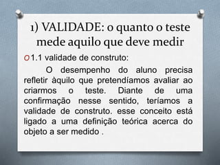 1) VALIDADE: o quanto o teste 
mede aquilo que deve medir 
O1.1 validade de construto: 
O desempenho do aluno precisa 
refletir àquilo que pretendíamos avaliar ao 
criarmos o teste. Diante de uma 
confirmação nesse sentido, teríamos a 
validade de construto. esse conceito está 
ligado a uma definição teórica acerca do 
objeto a ser medido . 
 