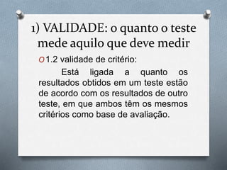 1) VALIDADE: o quanto o teste 
mede aquilo que deve medir 
O1.2 validade de critério: 
Está ligada a quanto os 
resultados obtidos em um teste estão 
de acordo com os resultados de outro 
teste, em que ambos têm os mesmos 
critérios como base de avaliação. 
 