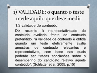 1) VALIDADE: o quanto o teste 
mede aquilo que deve medir 
1.3 validade de conteúdo: 
Diz respeito à representatividade do 
conteúdo avaliado frente ao conteúdo 
pretendido. “a validade de conteúdo é obtida 
quando um teste efetivamente avalia 
amostras de conteúdo relevantes e 
representativas, com base nas quais 
poderão ser tiradas conclusões sobre o 
desempenho do candidato relativo àquele 
conteúdo”. (Schlatter et al, 2005, p.15) 
 