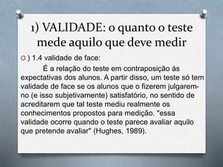 1) VALIDADE: o quanto o teste 
mede aquilo que deve medir 
O ) 1.4 validade de face: 
É a relação do teste em contraposição às 
expectativas dos alunos. A partir disso, um teste só tem 
validade de face se os alunos que o fizerem julgarem-no 
(e isso subjetivamente) satisfatório, no sentido de 
acreditarem que tal teste mediu realmente os 
conhecimentos propostos para medição. "essa 
validade ocorre quando o teste parece avaliar aquilo 
que pretende avaliar" (Hughes, 1989). 
 