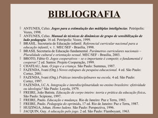 BIBLIOGRAFIA
 ANTUNES, Celso. Jogos para a estimulação das múltiplas inteligências. Petrópolis:
Vozes, 1998.
 ANTUNES, Celso. Manual de técnicas de dinâmicas de grupo de sensibilização de
ludo pedagogia. 16 ed. Petrópolis: Vozes, 1999.
 BRASIL. Secretaria de Educação infantil. Referencial curricular nacional para a
educação infantil, v. 1. MEC/SEF - Brasília, 1998.
 BRASIL Secretaria de Educação fundamental. Parâmetros curriculares nacionais –
Pluralidade cultural e orientação sexual. MEC/SEF - Brasília, 2003.
 BROTO, Fábio O. Jogos cooperativos – se o importante é competir, o fundamental é
cooperar! 2 ed. Santos: Projeto Cooperação, 1999.
 CHATEAU, Jean. O jogo e a criança. São Paulo: Summus, 1987.
 FAZENDA, Ivani (Org.) Novos enfoques da pesquisa educacional. 4 ed. São Paulo:
Cortez, 2001.
 FAZENDA, Ivani (Org.) Práticas interdisciplinares na escola, 4 ed. São Paulo:
Cortez, 1997.
 FAZENDA, I.C.A. Integração e interdisciplinaridade no ensino brasileiro: efetividade
ou ideologia? São Paulo: Loyola, 1979.
 FREIRE, João Batista. Educação de corpo inteiro: teoria e prática da educação física.
São Paulo: Scipione, 1997.
 FREIRE, Paulo. Educação e mudança. Rio de Janeiro: Paz e Terra, 1983.
 FREIRE, Paulo. Pedagogia do oprimido, 17 ed. Rio de Janeiro: Paz e Terra, 1987.
 HUIZINGA, Johan. Homo ludens. São Paulo: Perspectiva, 1996.
 JACQUIN, Guy. A educação pelo jogo. 2 ed. São Paulo: Flamboyant, 1963.
 