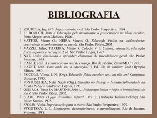 BIBLIOGRAFIA
 KOUDELA, Ingrid D. Jogos teatrais. 4 ed. São Paulo: Perspectiva, 1984.
 LE BOULCH, Jean. A Educação pelo movimento: a psicocinética na idade escolar.
Porto Alegre: Artes Médicas, 1986.
 MATTOS, Mauro G.; NEIRA Marcos G. Educação Física na adolescência:
construindo o conhecimento na escola. São Paulo: Phorte, 2003.
 MAZZEI, Julio; TEIXEIRA, Mauro S. Coleção v 1. Cultura, educação, educação
física, esportes e recreação.2 ed. São Paulo: Fulgor, 1967
 NOT, Louis. Ensinando a aprender: elementos de psicodidática geral. São Paulo:
Summus, 1993.
 PIAGET, Jean. A construção do real da criança. Rio de Janeiro: Zahar/MEC, 1975.
 PIAGET, Jean. Para onde vai a educação? 7 Ed. Rio de Janeiro: José Olympio
Editora, 1980.
 PICCOLO, Vilma. L. N. (Org). Educação física escolar: ser... ou não ter? Campinas:
Unicamp, 1995.
 PONTUSCHKA, Nídia Nacib (Org.). Ousadia no diálogo – Interdisciplinaridade na
Escola Pública. São Paulo: Loyola, 1993.
 QUEIROS, Tânia D.; MARTINS, João. L. Pedagogia lúdica – jogos e brincadeiras de
A á Z. São Paulo: Rideel, 2002.
 SLADE, Peter. O jogo dramático infantil. Vol. 2, (Tradução Tatiana Belinky) São
Paulo: Sumus, 1978.
 SPOLIN, Viola. Improvisação para o teatro. São Paulo: Perspectiva, 1979.
 VYGOTSKY, L. L. Linguagem, desenvolvimento e aprendizagem. Rio de Janeiro:
Scipione, 1988.
 