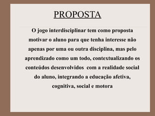 PROPOSTA
O jogo interdisciplinar tem como proposta
motivar o aluno para que tenha interesse não
apenas por uma ou outra disciplina, mas pelo
aprendizado como um todo, contextualizando os
conteúdos desenvolvidos com a realidade social
do aluno, integrando a educação afetiva,
cognitiva, social e motora
 