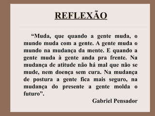 “Muda, que quando a gente muda, o
mundo muda com a gente. A gente muda o
mundo na mudança da mente. E quando a
gente muda à gente anda pra frente. Na
mudança de atitude não há mal que não se
mude, nem doença sem cura. Na mudança
de postura a gente fica mais seguro, na
mudança do presente a gente molda o
futuro”.
Gabriel Pensador
REFLEXÃO
 