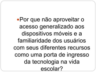 Por que não aproveitar o 
acesso generalizado aos 
dispositivos móveis e a 
familiaridade dos usuários 
com seus diferentes recursos 
como uma porta de ingresso 
da tecnologia na vida 
escolar? 
 