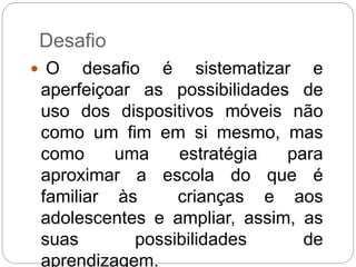 Desafio 
 O desafio é sistematizar e 
aperfeiçoar as possibilidades de 
uso dos dispositivos móveis não 
como um fim em si mesmo, mas 
como uma estratégia para 
aproximar a escola do que é 
familiar às crianças e aos 
adolescentes e ampliar, assim, as 
suas possibilidades de 
aprendizagem. 
 