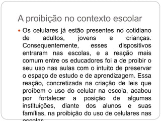 A proibição no contexto escolar 
 Os celulares já estão presentes no cotidiano 
de adultos, jovens e crianças. 
Consequentemente, esses dispositivos 
entraram nas escolas, e a reação mais 
comum entre os educadores foi a de proibir o 
seu uso nas aulas com o intuito de preservar 
o espaço de estudo e de aprendizagem. Essa 
reação, concretizada na criação de leis que 
proíbem o uso do celular na escola, acabou 
por fortalecer a posição de algumas 
instituições, diante dos alunos e suas 
famílias, na proibição do uso de celulares nas 
escolas. 
 