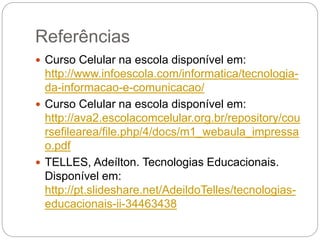 Referências 
 Curso Celular na escola disponível em: 
http://www.infoescola.com/informatica/tecnologia-da- 
informacao-e-comunicacao/ 
 Curso Celular na escola disponível em: 
http://ava2.escolacomcelular.org.br/repository/cou 
rsefilearea/file.php/4/docs/m1_webaula_impressa 
o.pdf 
 TELLES, Adeílton. Tecnologias Educacionais. 
Disponível em: 
http://pt.slideshare.net/AdeildoTelles/tecnologias-educacionais- 
ii-34463438 
