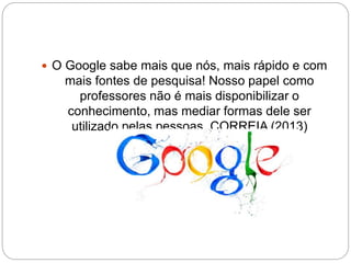  O Google sabe mais que nós, mais rápido e com 
mais fontes de pesquisa! Nosso papel como 
professores não é mais disponibilizar o 
conhecimento, mas mediar formas dele ser 
utilizado pelas pessoas. CORREIA (2013) 
 