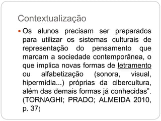 Contextualização 
 Os alunos precisam ser preparados 
para utilizar os sistemas culturais de 
representação do pensamento que 
marcam a sociedade contemporânea, o 
que implica novas formas de letramento 
ou alfabetização (sonora, visual, 
hipermídia...) próprias da cibercultura, 
além das demais formas já conhecidas”. 
(TORNAGHI; PRADO; ALMEIDA 2010, 
p. 37) 
 