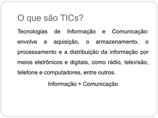 O que são TICs? 
Tecnologias de Informação e Comunicação: 
envolve a aquisição, o armazenamento, o 
processamento e a distribuição da informação por 
meios eletrônicos e digitais, como rádio, televisão, 
telefone e computadores, entre outros. 
Informação + Comunicação 
 
