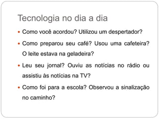 Tecnologia no dia a dia 
 Como você acordou? Utilizou um despertador? 
 Como preparou seu café? Usou uma cafeteira? 
O leite estava na geladeira? 
 Leu seu jornal? Ouviu as notícias no rádio ou 
assistiu às notícias na TV? 
 Como foi para a escola? Observou a sinalização 
no caminho? 
 