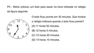 P3 - Maria colocou um bolo para assar na hora indicada no relógio
da figura seguinte.
O bolo ficou pronto em 30 minutos. Que horário
o relógio indicava quando o bolo ficou pronto?
(A) 11 horas 50 minutos.
(B) 12 horas 5 minutos.
(C) 12 horas 50 minutos.
(D) 13 horas 10 minutos.
 
