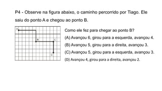 P4 - Observe na figura abaixo, o caminho percorrido por Tiago. Ele
saiu do ponto A e chegou ao ponto B.
Como ele fez para chegar ao ponto B?
(A) Avançou 6, girou para a esquerda, avançou 4.
(B) Avançou 5, girou para a direita, avançou 3.
(C) Avançou 5, girou para a esquerda, avançou 3.
(D) Avançou 4, girou para a direita, avançou 2.
 