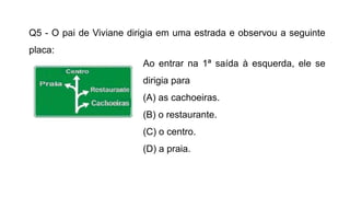 Q5 - O pai de Viviane dirigia em uma estrada e observou a seguinte
placa:
Ao entrar na 1ª saída à esquerda, ele se
dirigia para
(A) as cachoeiras.
(B) o restaurante.
(C) o centro.
(D) a praia.
 