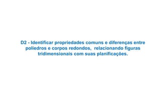 D2 - Identificar propriedades comuns e diferenças entre
poliedros e corpos redondos, relacionando figuras
tridimensionais com suas planificações.
 