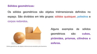 Sólidos geométricos:
Os sólidos geométricos são objetos tridimensionais definidos no
espaço. São divididos em três grupos: sólidos quaisquer, poliedros e
corpos redondos.
Alguns exemplos de sólidos
geométricos são: cubos,
pirâmides, prismas, cilindros e
esferas.
 