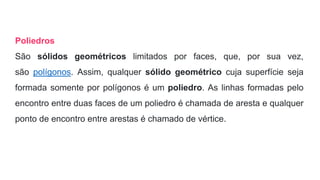 Poliedros
São sólidos geométricos limitados por faces, que, por sua vez,
são polígonos. Assim, qualquer sólido geométrico cuja superfície seja
formada somente por polígonos é um poliedro. As linhas formadas pelo
encontro entre duas faces de um poliedro é chamada de aresta e qualquer
ponto de encontro entre arestas é chamado de vértice.
 