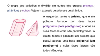 O grupo dos poliedros é dividido em outros três grupos: prismas,
pirâmides e outros. Veja um exemplo de prisma e de pirâmide.
À esquerda, temos o prisma, que é um
poliedro formado por duas faces
poligonais (dois pentágonos) e todas as
suas faces laterais são paralelogramos. À
direita, temos a pirâmide: um poliedro que
possui apenas uma base poligonal (um
pentágono) e cujas faces laterais são
todas triângulos.
 