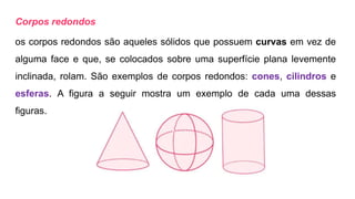 Corpos redondos
os corpos redondos são aqueles sólidos que possuem curvas em vez de
alguma face e que, se colocados sobre uma superfície plana levemente
inclinada, rolam. São exemplos de corpos redondos: cones, cilindros e
esferas. A figura a seguir mostra um exemplo de cada uma dessas
figuras.
 