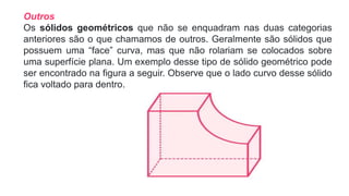 Outros
Os sólidos geométricos que não se enquadram nas duas categorias
anteriores são o que chamamos de outros. Geralmente são sólidos que
possuem uma “face” curva, mas que não rolariam se colocados sobre
uma superfície plana. Um exemplo desse tipo de sólido geométrico pode
ser encontrado na figura a seguir. Observe que o lado curvo desse sólido
fica voltado para dentro.
 