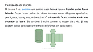 Planificação de prismas
O prisma é um poliedro que possui duas bases iguais, ligadas pelas faces
laterais. Essas bases podem ter vários formatos, como triângulos, quadrados,
pentágonos, hexágonos, entre outros. O número de faces, arestas e vértices
depende da base. Ele também é muito comum no nosso dia a dia, já que
existem caixas que possuem formatos diferentes em suas bases.
 