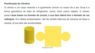 Planificação de cilindros
O cilindro é um corpo redondo e é igualmente comum no nosso dia a dia. Essa é a
forma geométrica de latas de refrigerante, canos, entre outros objetos. O cilindro
possui duas bases no formato de círculo, e sua face lateral tem o formato de um
retângulo. Em sólidos arredondados, não faz sentido falarmos de números de faces e
arestas, já que elas são arredondadas.
 