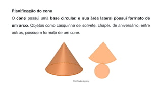 Planificação do cone
O cone possui uma base circular, e sua área lateral possui formato de
um arco. Objetos como casquinha de sorvete, chapéu de aniversário, entre
outros, possuem formato de um cone.
 