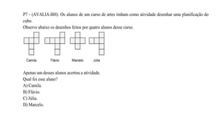 P7 - (AVALIA-BH). Os alunos de um curso de artes tinham como atividade desenhar uma planificação do
cubo.
Observe abaixo os desenhos feitos por quatro alunos desse curso.
Apenas um desses alunos acertou a atividade.
Qual foi esse aluno?
A) Camila.
B) Flávio.
C) Júlia.
D) Marcelo.
 