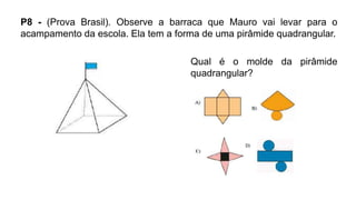 P8 - (Prova Brasil). Observe a barraca que Mauro vai levar para o
acampamento da escola. Ela tem a forma de uma pirâmide quadrangular.
Qual é o molde da pirâmide
quadrangular?
 
