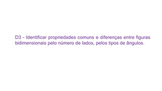 D3 - Identificar propriedades comuns e diferenças entre figuras
bidimensionais pelo número de lados, pelos tipos de ângulos.
 