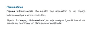 Figuras planas
Figuras bidimensionais são aquelas que necessitam de um espaço
bidimensional para serem construídas.
O plano é o “espaço bidimensional”, ou seja, qualquer figura bidimensional
precisa de, no mínimo, um plano para ser construída.
 
