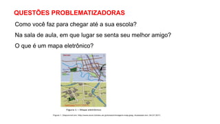 QUESTÕES PROBLEMATIZADORAS
Como você faz para chegar até a sua escola?
Na sala de aula, em que lugar se senta seu melhor amigo?
O que é um mapa eletrônico?
 
