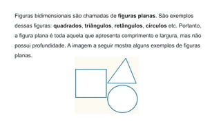 Figuras bidimensionais são chamadas de figuras planas. São exemplos
dessas figuras: quadrados, triângulos, retângulos, círculos etc. Portanto,
a figura plana é toda aquela que apresenta comprimento e largura, mas não
possui profundidade. A imagem a seguir mostra alguns exemplos de figuras
planas.
 