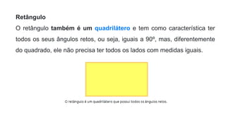 Retângulo
O retângulo também é um quadrilátero e tem como característica ter
todos os seus ângulos retos, ou seja, iguais a 90º, mas, diferentemente
do quadrado, ele não precisa ter todos os lados com medidas iguais.
 