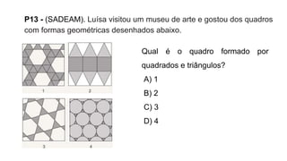 P13 - (SADEAM). Luísa visitou um museu de arte e gostou dos quadros
com formas geométricas desenhados abaixo.
Qual é o quadro formado por
quadrados e triângulos?
A) 1
B) 2
C) 3
D) 4
 