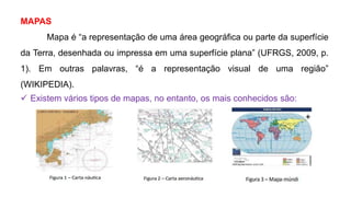 MAPAS
Mapa é “a representação de uma área geográfica ou parte da superfície
da Terra, desenhada ou impressa em uma superfície plana” (UFRGS, 2009, p.
1). Em outras palavras, “é a representação visual de uma região”
(WIKIPEDIA).
 Existem vários tipos de mapas, no entanto, os mais conhecidos são:
 