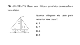 P14 - (SAEMI - PE). Mateus usou 13 figuras geométricas para desenhar o
barco abaixo.
Quantos triângulos ele usou para
desenhar esse barco?
A) 1
B) 3
C) 4
D) 5
 