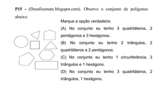 P15 - (Desafiosmate.blogspot.com). Observe o conjunto de polígonos
abaixo:
Marque a opção verdadeira:
(A) No conjunto eu tenho 3 quadriláteros, 2
pentágonos e 3 hexágonos.
(B) No conjunto eu tenho 2 triângulos, 2
quadriláteros e 2 pentágonos.
(C) No conjunto eu tenho 1 circunferência, 3
triângulos e 1 hexágono.
(D) No conjunto eu tenho 3 quadriláteros, 2
triângulos, 1 hexágono.
 