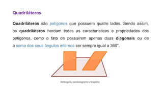 Quadriláteros
Quadriláteros são polígonos que possuem quatro lados. Sendo assim,
os quadriláteros herdam todas as características e propriedades dos
polígonos, como o fato de possuírem apenas duas diagonais ou de
a soma dos seus ângulos internos ser sempre igual a 360°.
 
