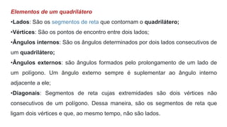 Elementos de um quadrilátero
•Lados: São os segmentos de reta que contornam o quadrilátero;
•Vértices: São os pontos de encontro entre dois lados;
•Ângulos internos: São os ângulos determinados por dois lados consecutivos de
um quadrilátero;
•Ângulos externos: são ângulos formados pelo prolongamento de um lado de
um polígono. Um ângulo externo sempre é suplementar ao ângulo interno
adjacente a ele;
•Diagonais: Segmentos de reta cujas extremidades são dois vértices não
consecutivos de um polígono. Dessa maneira, são os segmentos de reta que
ligam dois vértices e que, ao mesmo tempo, não são lados.
 