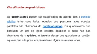 Classificação de quadriláteros
Os quadriláteros podem ser classificados de acordo com a posição
relativa entre seus lados. Aqueles que possuem lados opostos
paralelos são chamados de paralelogramos. Os quadriláteros que
possuem um par de lados opostos paralelos e outro não são
chamados de trapézios. A terceira classe dos quadriláteros contém
aqueles que não possuem paralelismo algum entre seus lados.
 