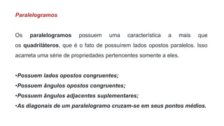 Paralelogramos
Os paralelogramos possuem uma característica a mais que
os quadriláteros, que é o fato de possuírem lados opostos paralelos. Isso
acarreta uma série de propriedades pertencentes somente a eles.
•Possuem lados opostos congruentes;
•Possuem ângulos opostos congruentes;
•Possuem ângulos adjacentes suplementares;
•As diagonais de um paralelogramo cruzam-se em seus pontos médios.
 