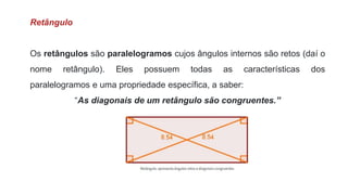 Retângulo
Os retângulos são paralelogramos cujos ângulos internos são retos (daí o
nome retângulo). Eles possuem todas as características dos
paralelogramos e uma propriedade específica, a saber:
“As diagonais de um retângulo são congruentes.”
 