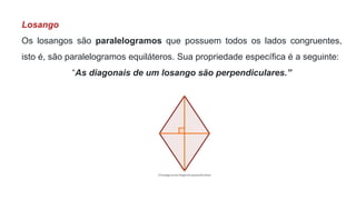 Losango
Os losangos são paralelogramos que possuem todos os lados congruentes,
isto é, são paralelogramos equiláteros. Sua propriedade específica é a seguinte:
“As diagonais de um losango são perpendiculares.”
 